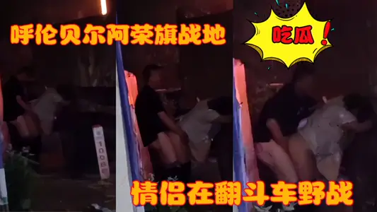 呼伦贝尔阿荣旗战地 一情侣在翻斗车野战被偷拍曝光！