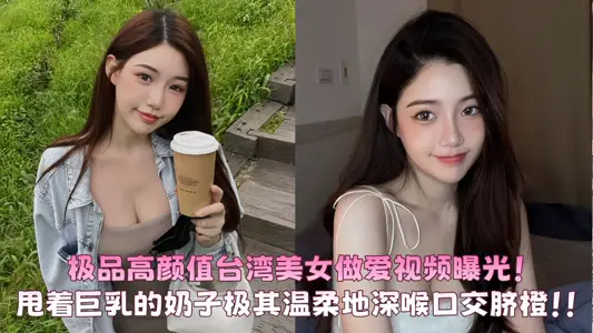极品高颜值台湾美女做爱视频曝光！甩着巨乳的奶子极其温柔地含着鸡B深喉口交脐橙！！